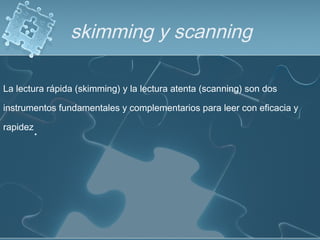 skimming y scanning
La lectura rápida (skimming) y la lectura atenta (scanning) son dos
instrumentos fundamentales y complementarios para leer con eficacia y
rapidez
.
 
