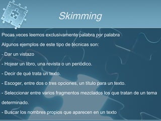 Skimming
Pocas veces leemos exclusivamente palabra por palabra
Algunos ejemplos de este tipo de técnicas son:
- Dar un vistazo
- Hojear un libro, una revista o un periódico.
- Decir de qué trata un texto.
- Escoger, entre dos o tres opciones, un título para un texto.
- Seleccionar entre varios fragmentos mezclados los que tratan de un tema
determinado.
- Buscar los nombres propios que aparecen en un texto
 