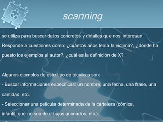 scanning
se utiliza para buscar datos concretos y detalles que nos interesan.
Responde a cuestiones como: ¿cuántos años tenía la victima?, ¿dónde ha
puesto los ejemplos el autor?, ¿cuál es la definición de X?
Algunos ejemplos de este tipo de técnicas son:
- Buscar informaciones específicas: un nombre, una fecha, una frase, una
cantidad, etc.
- Seleccionar una película determinada de la cartelera (cómica,
infantil, que no sea de dibujos animados, etc.).
 
