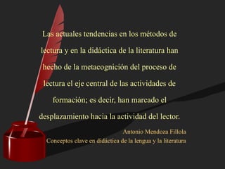 Las actuales tendencias en los métodos de
lectura y en la didáctica de la literatura han
hecho de la metacognición del proceso de
lectura el eje central de las actividades de
formación; es decir, han marcado el
desplazamiento hacia la actividad del lector.
Antonio Mendoza Fillola
Conceptos clave en didáctica de la lengua y la literatura
 