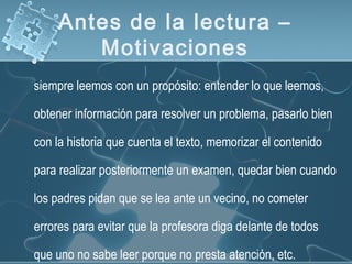 Antes de la lectura –
Motivaciones
siempre leemos con un propósito: entender lo que leemos,
obtener información para resolver un problema, pasarlo bien
con la historia que cuenta el texto, memorizar el contenido
para realizar posteriormente un examen, quedar bien cuando
los padres pidan que se lea ante un vecino, no cometer
errores para evitar que la profesora diga delante de todos
que uno no sabe leer porque no presta atención, etc.
 