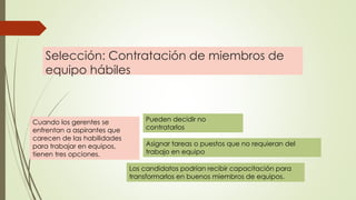 Selección: Contratación de miembros de
equipo hábiles
Cuando los gerentes se
enfrentan a aspirantes que
carecen de las habilidades
para trabajar en equipos,
tienen tres opciones.
Pueden decidir no
contratarlos
Asignar tareas o puestos que no requieran del
trabajo en equipo
Los candidatos podrían recibir capacitación para
transformarlos en buenos miembros de equipos.
 