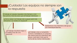 ¡Cuidado! Los equipos no siempre son
la respuesta
El trabajo en equipo requiere más tiempo y con
frecuencia más recursos que el trabajo individual.
¿Cómo saber si el trabajo de su grupo será más
eficiente si se realiza en equipos?
¿el trabajo resultará mejor si
lo realiza mas de una
persona?
¿el trabajo crea un propósito
común o establece un conjunto
de metas para los miembros del
grupo, que sean más que la
suma de las metas individuales
Determinar si los miembros del grupo
son interdependientes.
 