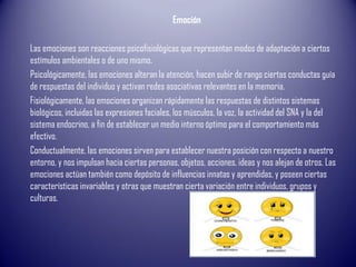 Emoción
Las emociones son reacciones psicofisiológicas que representan modos de adaptación a ciertos
estímulos ambientales o de uno mismo.
Psicológicamente, las emociones alteran la atención, hacen subir de rango ciertas conductas guía
de respuestas del individuo y activan redes asociativas relevantes en la memoria.
Fisiológicamente, las emociones organizan rápidamente las respuestas de distintos sistemas
biológicos, incluidas las expresiones faciales, los músculos, la voz, la actividad del SNA y la del
sistema endocrino, a fin de establecer un medio interno óptimo para el comportamiento más
efectivo.
Conductualmente, las emociones sirven para establecer nuestra posición con respecto a nuestro
entorno, y nos impulsan hacia ciertas personas, objetos, acciones, ideas y nos alejan de otros. Las
emociones actúan también como depósito de influencias innatas y aprendidas, y poseen ciertas
características invariables y otras que muestran cierta variación entre individuos, grupos y
culturas.
 
