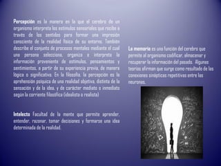 Intelecto Facultad de la mente que permite aprender,
entender, razonar, tomar decisiones y formarse una idea
determinada de la realidad.
Percepción es la manera en la que el cerebro de un
organismo interpreta los estímulos sensoriales que recibe a
través de los sentidos para formar una impresión
consciente de la realidad física de su entorno. También
describe el conjunto de procesos mentales mediante el cual
una persona selecciona, organiza e interpreta la
información proveniente de estímulos, pensamientos y
sentimientos, a partir de su experiencia previa, de manera
lógica o significativa. En la filosofía, la percepción es la
aprehensión psíquica de una realidad objetiva, distinta de la
sensación y de la idea, y de carácter mediato o inmediato
según la corriente filosófica (idealista o realista)
La memoria es una función del cerebro que
permite al organismo codificar, almacenar y
recuperar la información del pasado. Algunas
teorías afirman que surge como resultado de las
conexiones sinápticas repetitivas entre las
neuronas,
 
