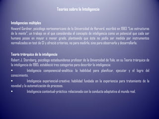 Teorías sobre la Inteligencia
Inteligencias múltiples
Howard Gardner, psicólogo norteamericano de la Universidad de Harvard, escribió en 1983 “Las estructuras
de la mente”, un trabajo en el que consideraba el concepto de inteligencia como un potencial que cada ser
humano posee en mayor o menor grado, planteando que ésta no podía ser medida por instrumentos
normalizados en test de CI y ofreció criterios, no para medirla, sino para observarla y desarrollarla.
Teoría triárquica de la inteligencia
Robert J. Sternberg, psicólogo estadounidense profesor de la Universidad de Yale, en su Teoría triárquica de
la inteligencia de 1985, estableció tres categorías para describir la inteligencia:
• Inteligencia componencial-analítica: la habilidad para planificar, ejecutar y el logro del
conocimiento.
• Inteligencia experiencial-creativa: habilidad fundada en la experiencia para tratamiento de la
novedad y la automatización de procesos.
• Inteligencia contextual-práctica: relacionada con la conducta adaptativa al mundo real.
 