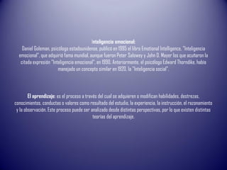 Inteligencia emocional:
Daniel Goleman, psicólogo estadounidense, publicó en 1995 el libro Emotional Intelligence, "Inteligencia
emocional", que adquirió fama mundial, aunque fueron Peter Salowey y John D. Mayer los que acuñaron la
citada expresión "Inteligencia emocional", en 1990. Anteriormente, el psicólogo Edward Thorndike, había
manejado un concepto similar en 1920, la "Inteligencia social".
El aprendizaje: es el proceso a través del cual se adquieren o modifican habilidades, destrezas,
conocimientos, conductas o valores como resultado del estudio, la experiencia, la instrucción, el razonamiento
y la observación. Este proceso puede ser analizado desde distintas perspectivas, por lo que existen distintas
teorías del aprendizaje.
 