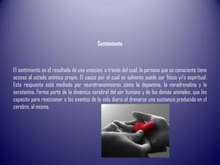 Sentimiento
El sentimiento es el resultado de una emoción, a través del cual, la persona que es consciente tiene
acceso al estado anímico propio. El cauce por el cual se solventa puede ser físico y/o espiritual.
Esta respuesta está mediada por neurotransmisores como la dopamina, la noradrenalina y la
serotonina. Forma parte de la dinámica cerebral del ser humano y de los demás animales, que les
capacita para reaccionar a los eventos de la vida diaria al drenarse una sustancia producida en el
cerebro, al mismo.
 