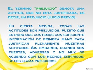 El termino “prejuicio” denota una
actitud, que no esta justificada, es
decir, un pre-juicio (juicio previo).

En    cierta   medida,   todas   las
actitudes son prejuicios, puesto que
es raro que contemos con suficiente
información de primera mano para
justificar   plenamente     nuestras
actitudes. Sin embargo, cuando son
fuertes, adversas y no muy de
acuerdo con los hechos empíricos,
se les llama prejuicios.
 