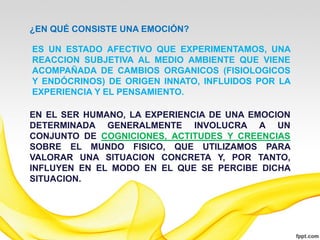 ¿EN QUÉ CONSISTE UNA EMOCIÓN?

ES UN ESTADO AFECTIVO QUE EXPERIMENTAMOS, UNA
REACCION SUBJETIVA AL MEDIO AMBIENTE QUE VIENE
ACOMPAÑADA DE CAMBIOS ORGANICOS (FISIOLOGICOS
Y ENDÓCRINOS) DE ORIGEN INNATO, INFLUIDOS POR LA
EXPERIENCIA Y EL PENSAMIENTO.

EN EL SER HUMANO, LA EXPERIENCIA DE UNA EMOCION
DETERMINADA GENERALMENTE INVOLUCRA A UN
CONJUNTO DE COGNICIONES, ACTITUDES Y CREENCIAS
SOBRE EL MUNDO FISICO, QUE UTILIZAMOS PARA
VALORAR UNA SITUACION CONCRETA Y, POR TANTO,
INFLUYEN EN EL MODO EN EL QUE SE PERCIBE DICHA
SITUACION.
 