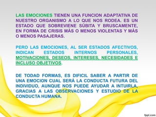 LAS EMOCIONES TIENEN UNA FUNCION ADAPTATIVA DE
NUESTRO ORGANISMO A LO QUE NOS RODEA. ES UN
ESTADO QUE SOBREVIENE SÚBITA Y BRUSCAMENTE,
EN FORMA DE CRISIS MÁS O MENOS VIOLENTAS Y MÁS
O MENOS PASAJERAS.

PERO LAS EMOCIONES, AL SER ESTADOS AFECTIVOS,
INDICAN   ESTADOS      INTERNOS    PERSONALES,
MOTIVACIONES, DESEOS, INTERESES, NECESIDADES E
INCLUSO OBJETIVOS.

DE TODAD FORMAS, ES DIFICIL SABER A PARTIR DE
UNA EMOCION CUAL SERÁ LA CONDUCTA FUTURA DEL
INDIVIDUO, AUNQUE NOS PUEDE AYUDAR A INTUIRLA,
GRACIAS A LAS OBSERVACIONES Y ESTUDIO DE LA
CONDUCTA HUMANA.
 