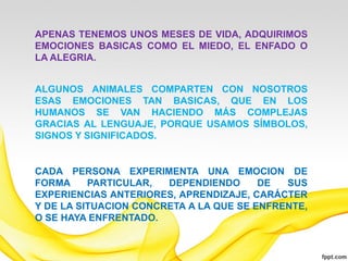 APENAS TENEMOS UNOS MESES DE VIDA, ADQUIRIMOS
EMOCIONES BASICAS COMO EL MIEDO, EL ENFADO O
LA ALEGRIA.


ALGUNOS ANIMALES COMPARTEN CON NOSOTROS
ESAS EMOCIONES TAN BASICAS, QUE EN LOS
HUMANOS SE VAN HACIENDO MÁS COMPLEJAS
GRACIAS AL LENGUAJE, PORQUE USAMOS SÍMBOLOS,
SIGNOS Y SIGNIFICADOS.


CADA PERSONA EXPERIMENTA UNA EMOCION DE
FORMA     PARTICULAR,  DEPENDIENDO      DE  SUS
EXPERIENCIAS ANTERIORES, APRENDIZAJE, CARÁCTER
Y DE LA SITUACION CONCRETA A LA QUE SE ENFRENTE,
O SE HAYA ENFRENTADO.
 