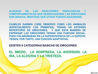 ALGUNAS    DE    LAS   REACCIONES   FISIOLOGICAS   Y
COMPORTAMENTALES QUE DESENCADENAN LAS EMOCIONES
SON INNATAS, MIENTRAS QUE OTRAS PUEDEN ADQUIRIRSE.

CHARLES DARWIN (1859) OBSERVÓ COMO LOS ANIMALES
(ESPECIALMENTE LOS PRIMATES), TENIAN UN EXTENSO
REPERTORIO DE EMOCIONES, Y QUE ESTA MANERA DE
EXPRESAR LAS EMOCIONES TENIAN UNA FUNCION SOCIAL,
PUES COLABORABAN EN LA SUPERVIVIENCIA DE LA ESPECIE.
TIENEN, POR TANTO, UNA FUNCION ADAPTATIVA.

EXISTEN 6 CATEGORIAS BASICAS DE EMOCIONES

EL MIEDO, LA SORPRESA, LA AVERSION, LA
IRA, LA ALEGRIA Y LA TRISTEZA.
 