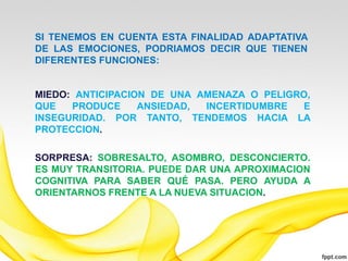 SI TENEMOS EN CUENTA ESTA FINALIDAD ADAPTATIVA
DE LAS EMOCIONES, PODRIAMOS DECIR QUE TIENEN
DIFERENTES FUNCIONES:


MIEDO: ANTICIPACION DE UNA AMENAZA O PELIGRO,
QUE   PRODUCE     ANSIEDAD, INCERTIDUMBRE  E
INSEGURIDAD. POR TANTO, TENDEMOS HACIA LA
PROTECCION.

SORPRESA: SOBRESALTO, ASOMBRO, DESCONCIERTO.
ES MUY TRANSITORIA. PUEDE DAR UNA APROXIMACION
COGNITIVA PARA SABER QUÉ PASA. PERO AYUDA A
ORIENTARNOS FRENTE A LA NUEVA SITUACION.
 