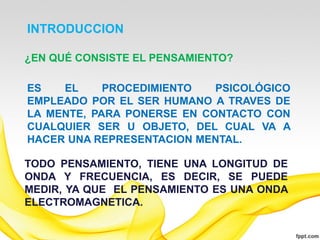 INTRODUCCION

¿EN QUÉ CONSISTE EL PENSAMIENTO?

ES   EL     PROCEDIMIENTO   PSICOLÓGICO
EMPLEADO POR EL SER HUMANO A TRAVES DE
LA MENTE, PARA PONERSE EN CONTACTO CON
CUALQUIER SER U OBJETO, DEL CUAL VA A
HACER UNA REPRESENTACION MENTAL.

TODO PENSAMIENTO, TIENE UNA LONGITUD DE
ONDA Y FRECUENCIA, ES DECIR, SE PUEDE
MEDIR, YA QUE EL PENSAMIENTO ES UNA ONDA
ELECTROMAGNETICA.
 