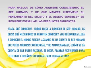 PARA HABLAR, DE CÓMO ADQUIERE CONOCIMIENTO EL
SER    HUMANO,     Y   DE   QUÉ   MANERA INTERVIENE         EL
PENSAMIENTO DEL SUJETO Y EL OBJETO SENSIBLE?, SE
REQUIERE FORMULAR LAS PREGUNTAS SIGUIENTES:


¿PARA QUÉ CONOCER?, ¿CÓMO LLEGA A CONOCER EL SER HUMANO, ES
DECIR, QUÉ MECANISMOS LE PERMITEN CONOCER?, ¿DE QUÉ MANERA LLEGA
A CONOCER EL MUNDO FISICO?, ¿CUÁNDO SE DA CUENTA EL SER HUMANO
QUE PUEDE ADQUIRIR EXPERIENCIAS, Y DE ALMACENARLAS?, ¿CÓMO SE DA
CUENTA DE QUE PUEDE RAZONAR, ES DECIR, PLANEAR ACTIVIDADES PARA
EL FUTURO, Y DISEÑAR ESTRATEGIAS PARA LOGRAR METAS?
 