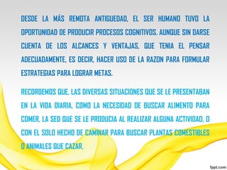 DESDE LA MÁS REMOTA ANTIGUEDAD, EL SER HUMANO TUVO LA
OPORTUNIDAD DE PRODUCIR PROCESOS COGNITIVOS. AUNQUE SIN DARSE
CUENTA DE LOS ALCANCES Y VENTAJAS, QUE TENIA EL PENSAR
ADECUADAMENTE, ES DECIR, HACER USO DE LA RAZON PARA FORMULAR
ESTRATEGIAS PARA LOGRAR METAS.

RECORDEMOS QUE, LAS DIVERSAS SITUACIONES QUE SE LE PRESENTABAN
EN LA VIDA DIARIA, COMO LA NECESIDAD DE BUSCAR ALIMENTO PARA
COMER, LA SED QUE SE LE PRODUCIA AL REALIZAR ALGUNA ACTIVIDAD, O
CON EL SOLO HECHO DE CAMINAR PARA BUSCAR PLANTAS COMESTIBLES
O ANIMALES QUE CAZAR.
 