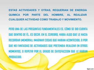 ESTAS ACTIVIDADES Y OTRAS, REQUERIAN DE ENERGIA
QUIMICA      POR   PARTE     DEL   HOMBRE,      AL    REALIZAR
CUALQUIER ACTIVIDAD COMO TRABAJO Y MOVIMIENTO.


PERO UNA DE LAS PREGUNTAS FUNDAMENTALES ES, CÓMO SE DIO CUENTA
QUE DENTRO DE ÉL, ES DECIR, EN EL CEREBRO, HABIA ALGO QUE LE HACIA
RECORDAR (MEMORIA), IMAGINAR COSAS QUE HABIAN ACONTECIDO, O POR
QUE NO FANTASIAS DE ACTIVIDADES QUE PRETENDIA REALIZAR EN OTROS
MOMENTOS, O REPETIR POR EL GRADO DE SATISFACCION QUE LE HABIAN
PRODUCIDO.
 