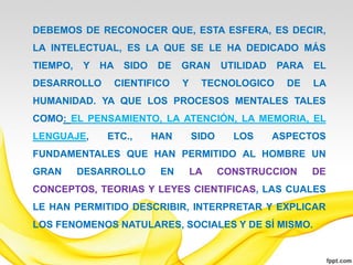 DEBEMOS DE RECONOCER QUE, ESTA ESFERA, ES DECIR,
LA INTELECTUAL, ES LA QUE SE LE HA DEDICADO MÁS
TIEMPO,   Y   HA SIDO   DE    GRAN       UTILIDAD   PARA EL
DESARROLLO      CIENTIFICO    Y    TECNOLOGICO        DE   LA
HUMANIDAD. YA QUE LOS PROCESOS MENTALES TALES
COMO: EL PENSAMIENTO, LA ATENCIÓN, LA MEMORIA, EL
LENGUAJE,      ETC.,    HAN       SIDO     LOS      ASPECTOS
FUNDAMENTALES QUE HAN PERMITIDO AL HOMBRE UN
GRAN      DESARROLLO     EN       LA     CONSTRUCCION      DE
CONCEPTOS, TEORIAS Y LEYES CIENTIFICAS, LAS CUALES
LE HAN PERMITIDO DESCRIBIR, INTERPRETAR Y EXPLICAR
LOS FENOMENOS NATULARES, SOCIALES Y DE SÍ MISMO.
 