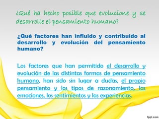 ¿Qué ha hecho posible que evolucione y se
desarrolle el pensamiento humano?

¿Qué factores han influido y contribuido al
desarrollo y evolución del pensamiento
humano?


Los factores que han permitido el desarrollo y
evolución de las distintas formas de pensamiento
humano, han sido sin lugar a dudas, el propio
pensamiento y los tipos de razonamiento, las
emociones, los sentimientos y las experiencias.
 