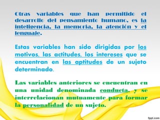 Otras variables que han permitido el
desarrollo del pensamiento humano, es la
inteligencia, la memoria, la atención y el
lenguaje.

Estas variables han sido dirigidas por los
motivos, las actitudes, los intereses que se
encuentran en las aptitudes de un sujeto
determinado.

Las variables anteriores se encuentran en
una unidad denominada conducta, y se
interrelacionan mutuamente para formar
la personalidad de un sujeto.
 