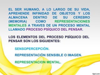 EL SER HUMANO, A LO LARGO DE SU VIDA,
APREHENDE INFINIDAD DE OBJETOS Y LOS
ALMACENA    DENTRO   DE   SU   CEREBRO
(MEMORIA)    COMO     REPRESENTACIONES
MENTALES A TRAVES DE UN PROCESO MENTAL
LLAMADO PROCESO PSÍQUICO DEL PENSAR.

LOS ELEMENTOS DEL PROCESO PSÍQUICO DEL
PENSAR SON LOS SIGUIENTES:

  SENSOPERCEPCIÓN.
  REPRESENTACIÓN SENSIBLE O IMAGEN.

  REPRESENTACION MENTAL.
 