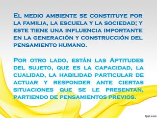 El medio ambiente se constituye por
la familia, la escuela y la sociedad; y
este tiene una influencia importante
en la generación y construcción del
pensamiento humano.

Por otro lado, están las Aptitudes
del sujeto, que es la capacidad, la
cualidad, la habilidad particular de
actuar y responder ante ciertas
situaciones que se le presentan,
partiendo de pensamientos previos.
 