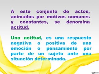 A este conjunto de actos,
animados por motivos comunes
y constantes, se denomina
actitud.

Una actitud, es una respuesta
negativa o positiva de una
emoción o pensamiento por
parte de un sujeto ante una
situación determinada.
 