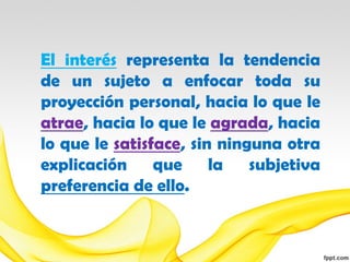 El interés representa la tendencia
de un sujeto a enfocar toda su
proyección personal, hacia lo que le
atrae, hacia lo que le agrada, hacia
lo que le satisface, sin ninguna otra
explicación que la subjetiva
preferencia de ello.
 