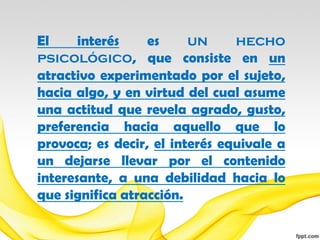 El     interés    es     un     hecho
psicológico, que consiste en un
atractivo experimentado por el sujeto,
hacia algo, y en virtud del cual asume
una actitud que revela agrado, gusto,
preferencia hacia aquello que lo
provoca; es decir, el interés equivale a
un dejarse llevar por el contenido
interesante, a una debilidad hacia lo
que significa atracción.
 