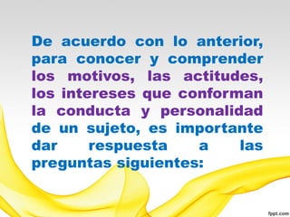 De acuerdo con lo anterior,
para conocer y comprender
los motivos, las actitudes,
los intereses que conforman
la conducta y personalidad
de un sujeto, es importante
dar     respuesta   a    las
preguntas siguientes:
 