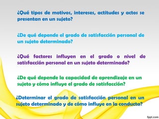 ¿Qué tipos de motivos, intereses, actitudes y actos se
presentan en un sujeto?


¿De qué depende el grado de satisfacción personal de
un sujeto determinado?

¿Qué factores influyen en el grado o nivel de
satisfacción personal en un sujeto determinado?

¿De qué depende la capacidad de aprendizaje en un
sujeto y cómo influye el grado de satisfacción?

¿Determinar el grado de satisfacción personal en un
sujeto determinado y de cómo influye en la conducta?
 