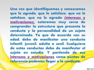Una vez que identifiquemos y conozcamos
que le agrada, que le satisface, que no le
satisface, que no le agrada (intereses y
motivaciones), estaremos muy cerca de
comprender la estructura que presenta la
conducta y la personalidad de un sujeto
determinado. Ya que de acuerdo con su
edad, debe de manifestar una conducta
infantil, juvenil, adulta o senil. Cualquiera
de estas conductas debe de manifestar el
sujeto en estudio. Y partiendo de sus
intereses y motivaciones como puntos de
referencia podemos llegar a la conducta.
 