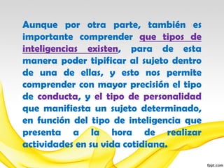 Aunque por otra parte, también es
importante comprender que tipos de
inteligencias existen, para de esta
manera poder tipificar al sujeto dentro
de una de ellas, y esto nos permite
comprender con mayor precisión el tipo
de conducta, y el tipo de personalidad
que manifiesta un sujeto determinado,
en función del tipo de inteligencia que
presenta a la hora de realizar
actividades en su vida cotidiana.
 