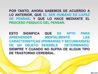 POR TANTO, AHORA SABEMOS DE ACUERDO A
LO ANTERIOR, QUE EL SER HUMANO ES CAPAZ
DE PENSAR, Y QUE LO HACE MEDIANTE EL
PROCESO PSÍQUICO DEL PENSAR.


ESTO   SIGNIFICA  QUE   ES    APTO   PARA
APREHENDER        MENTALMENTE         LAS
CARACTERISTICAS (PRIMARIAS Y SECUNDARIAS)
DE UN OBJETO SENSIBLE        DETERMINADO.
SIEMPRE Y CUANDO NO SUFRA DE ALGUN TIPO
DE TRASTORNO CEREBRAL.
 