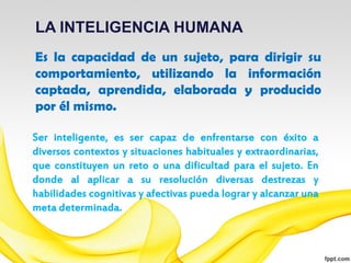 LA INTELIGENCIA HUMANA
Es la capacidad de un sujeto, para dirigir su
comportamiento, utilizando la información
captada, aprendida, elaborada y producido
por él mismo.

Ser inteligente, es ser capaz de enfrentarse con éxito a
diversos contextos y situaciones habituales y extraordinarias,
que constituyen un reto o una dificultad para el sujeto. En
donde al aplicar a su resolución diversas destrezas y
habilidades cognitivas y afectivas pueda lograr y alcanzar una
meta determinada.
 