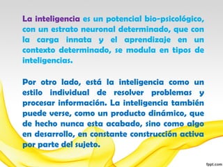 La inteligencia es un potencial bio-psicológico,
con un estrato neuronal determinado, que con
la carga innata y el aprendizaje en un
contexto determinado, se modula en tipos de
inteligencias.

Por otro lado, está la inteligencia como un
estilo individual de resolver problemas y
procesar información. La inteligencia también
puede verse, como un producto dinámico, que
de hecho nunca esta acabado, sino como algo
en desarrollo, en constante construcción activa
por parte del sujeto.
 
