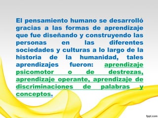 El pensamiento humano se desarrolló
gracias a las formas de aprendizaje
que fue diseñando y construyendo las
personas     en     las     diferentes
sociedades y culturas a lo largo de la
historia de la humanidad, tales
aprendizajes   fueron:    aprendizaje
psicomotor     o     de     destrezas,
aprendizaje operante, aprendizaje de
discriminaciones   de    palabras    y
conceptos.
 