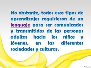 No obstante, todos esos tipos de
aprendizajes requirieron de un
lenguaje para ser comunicados
y transmitidos de las personas
adultas hacia los niños y
jóvenes, en las diferentes
sociedades y culturas.
 