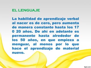 EL LENGUAJE

La habilidad de aprendizaje verbal
al nacer es de cero, pero aumenta
de manera constante hasta los 17
0 20 años. De ahí en adelante es
permanente hasta alrededor de
los 50 años, en que empieza a
menguar, al menos por lo que
hace el aprendizaje de material
nuevo.
 