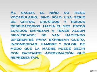 Al nacer, el niño no tiene
vocabulario, sino sólo una serie
de gritos, gruñidos y ruidos
respiratorios. Hacia el mes, estos
sonidos empiezan a tener algún
significado;  se   van   haciendo
diferentes para expresar gusto,
incomodidad, hambre y dolor, de
modo que la madre puede decir
con bastante aproximación qué
representan.
 