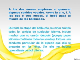 A los dos meses empiezan a aparecer
algunos sonidos vocales, como la a, u, i. A
los dos o tres meses, el bebé pasa al
mundo de los balbuceos.


Durante la etapa del balbuceo, los niños emiten
todos los sonidos de cualquier idioma, incluso
muchos que no usarán después (porque pocos
idiomas contienen todos los sonidos). Esta es una
conducta particular de la especie que sólo se
presenta en los niños. Sin ella no habría
aprendizaje verbal ulterior.
 