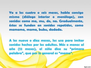 Ya a los cuatro o seis meses, habla consigo
mismo (diálogo interior o monólogo), con
sonidos como ma, mu, do, na. Gradualmente,
éstos se funden en sonidos repetidos, como
mamama, mama, bubu, dadada.


A los nueve o diez meses, los usa para imitar
sonidos hechos por los adultos. Más o menos al
año (12 meses), el niño dice su “primera
palabra”, que por lo general es “mama”.
 