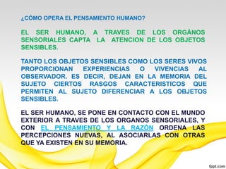 ¿CÓMO OPERA EL PENSAMIENTO HUMANO?

EL SER HUMANO, A TRAVES DE LOS ORGÁNOS
SENSORIALES CAPTA LA ATENCION DE LOS OBJETOS
SENSIBLES.

TANTO LOS OBJETOS SENSIBLES COMO LOS SERES VIVOS
PROPORCIONAN    EXPERIENCIAS  O   VIVENCIAS   AL
OBSERVADOR. ES DECIR, DEJAN EN LA MEMORIA DEL
SUJETO CIERTOS RASGOS CARACTERISTICOS QUE
PERMITEN AL SUJETO DIFERENCIAR A LOS OBJETOS
SENSIBLES.

EL SER HUMANO, SE PONE EN CONTACTO CON EL MUNDO
EXTERIOR A TRAVES DE LOS ORGANOS SENSORIALES, Y
CON EL PENSAMIENTO Y LA RAZÓN ORDENA LAS
PERCEPCIONES NUEVAS, AL ASOCIARLAS CON OTRAS
QUE YA EXISTEN EN SU MEMORIA.
 