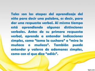 Tales son las etapas del aprendizaje del
niño para decir una palabra, es decir, para
dar una respuesta verbal. Al mismo tiempo
está aprendiendo algunas distinciones
verbales. Antes de su primera respuesta
verbal, aprende a entender indicaciones
simples, como “toma la cuchara” o “mira la
muñeca o muñeco”. También puede
entender y valerse de ademanes simples,
como con el que dice “adiós”.
 