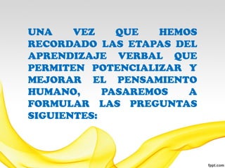 UNA    VEZ    QUE   HEMOS
RECORDADO LAS ETAPAS DEL
APRENDIZAJE VERBAL QUE
PERMITEN POTENCIALIZAR Y
MEJORAR EL PENSAMIENTO
HUMANO,     PASAREMOS   A
FORMULAR LAS PREGUNTAS
SIGUIENTES:
 