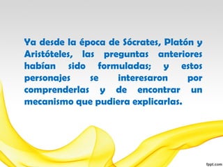 Ya desde la época de Sócrates, Platón y
Aristóteles, las preguntas anteriores
habían sido formuladas; y estos
personajes     se   interesaron     por
comprenderlas y de encontrar un
mecanismo que pudiera explicarlas.
 