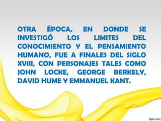 OTRA ÉPOCA,      EN    DONDE   SE
INVESTIGÓ    LOS    LIMITES   DEL
CONOCIMIENTO Y EL PENSAMIENTO
HUMANO, FUE A FINALES DEL SIGLO
XVIII, CON PERSONAJES TALES COMO
JOHN LOCKE, GEORGE BERKELY,
DAVID HUME Y EMMANUEL KANT.
 