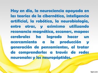 Hoy en día, la neurociencia apoyada en
las teorías de la cibernética, inteligencia
artificial, la robótica, la neurobiología,
entre otras, y asimismo utilizando
resonancia magnética, escaners, mapeos
cerebrales ha logrado hacer un
acercamiento a la producción y
generación de pensamientos, al tratar
de comprenderlos a través de redes
neuronales y los neuropéptidos.
 