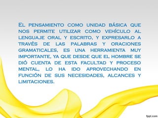 El pensamiento como unidad básica que
nos permite utilizar como vehículo al
lenguaje oral y escrito, y expresarlo a
través de las palabras y oraciones
gramaticales, es una herramienta muy
importante, ya que desde que el hombre se
dió cuenta de esta facultad y proceso
mental, lo ha ido aprovechando en
función de sus necesidades, alcances y
limitaciones.
 